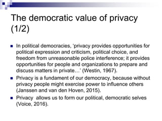 The democratic value of privacy
(1/2)
 In political democracies, ‘privacy provides opportunities for
political expression and criticism, political choice, and
freedom from unreasonable police interference; it provides
opportunities for people and organizations to prepare and
discuss matters in private…’ (Westin, 1967).
 Privacy is a fundament of our democracy, because without
privacy people might exercise power to influence others
(Janssen and van den Hoven, 2015).
 Privacy allows us to form our political, democratic selves
(Voice, 2016).
 