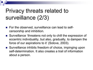 Privacy threats related to
surveillance (2/3)
 For the observed, surveillance can lead to self-
censorship and inhibition.
 Surveillance ‘threatens not only to chill the expression of
eccentric individuality, but also, gradually, to dampen the
force of our aspirations to it’ (Solove, 2003).
 Surveillance inhibits freedom of choice, impinging upon
self-determination. It also creates a trail of information
about a person.
 
