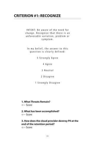 11
CRITERION #1: RECOGNIZE
I N T E N T : B e a w a r e o f t h e n e e d f o r
c h a n g e . R e c o g n i z e t h a t t h e r e i s a n
u n f a v o r a b l e v a r i a t i o n , p r o b l e m o r
s y m p t o m .
I n m y b e l i e f , t h e a n s w e r t o t h i s
q u e s t i o n i s c l e a r l y d e f i n e d :
5 S t r o n g l y A g r e e
4 A g r e e
3 N e u t r a l
2 D i s a g r e e
1 S t r o n g l y D i s a g r e e
1. What Threats Remain?
<--- Score
2. What has been accomplished?
<--- Score
3. How does the cloud provider destroy PII at the
end of the retention period?
<--- Score
 