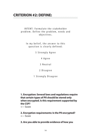 14
CRITERION #2: DEFINE:
I N T E N T : F o r m u l a t e t h e s t a k e h o l d e r
p r o b l e m . D e f i n e t h e p r o b l e m , n e e d s a n d
o b j e c t i v e s .
I n m y b e l i e f , t h e a n s w e r t o t h i s
q u e s t i o n i s c l e a r l y d e f i n e d :
5 S t r o n g l y A g r e e
4 A g r e e
3 N e u t r a l
2 D i s a g r e e
1 S t r o n g l y D i s a g r e e
1. Encryption: Several laws and regulations require
that certain types of PII should be stored only
when encrypted. Is this requirement supported by
the CSP?
<--- Score
2. Encryption requirements: Is the PII encrypted?
<--- Score
3. Are you able to provide evidence of how you
 