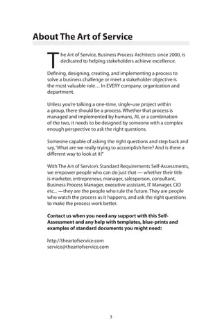 3
About The Art of Service
T
he Art of Service, Business Process Architects since 2000, is
dedicated to helping stakeholders achieve excellence.
Defining, designing, creating, and implementing a process to
solve a business challenge or meet a stakeholder objective is
the most valuable role… In EVERY company, organization and
department.
Unless you’re talking a one-time, single-use project within
a group, there should be a process. Whether that process is
managed and implemented by humans, AI, or a combination
of the two, it needs to be designed by someone with a complex
enough perspective to ask the right questions.
Someone capable of asking the right questions and step back and
say,‘What are we really trying to accomplish here? And is there a
different way to look at it?’
With The Art of Service’s Standard Requirements Self-Assessments,
we empower people who can do just that — whether their title
is marketer, entrepreneur, manager, salesperson, consultant,
Business Process Manager, executive assistant, IT Manager, CIO
etc... —they are the people who rule the future. They are people
who watch the process as it happens, and ask the right questions
to make the process work better.
Contact us when you need any support with this Self-
Assessment and any help with templates, blue-prints and
examples of standard documents you might need:
http://theartofservice.com
service@theartofservice.com
 