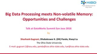 Big Data Processing meets Non-volatile Memory:
Opportunities and Challenges
Talk at DataWorks Summit San Jose 2018
by
Shashank Gugnani, Dhabaleswar K. (DK) Panda, Xiaoyi Lu
The Ohio State University
E-mail: gugnani.2@osu.edu, panda@cse.ohio-state.edu, luxi@cse.ohio-state.edu
 