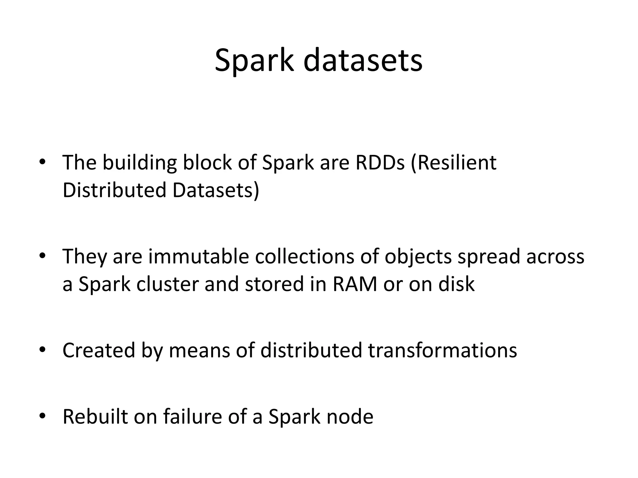 Spark datasets
• The building block of Spark are RDDs (Resilient
Distributed Datasets)
• They are immutable collections of objects spread across
a Spark cluster and stored in RAM or on disk
• Created by means of distributed transformations
• Rebuilt on failure of a Spark node
 