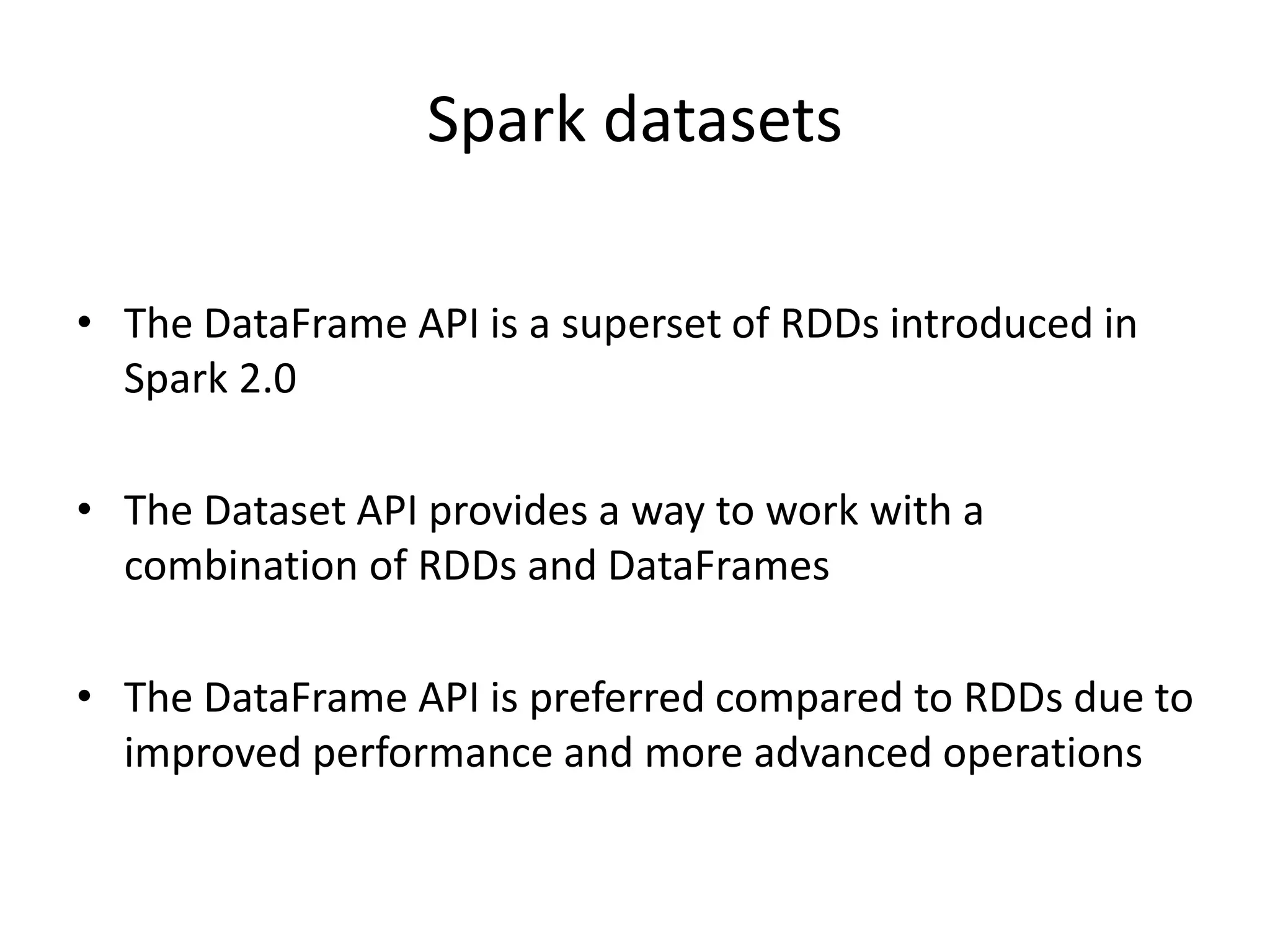 Spark datasets
• The DataFrame API is a superset of RDDs introduced in
Spark 2.0
• The Dataset API provides a way to work with a
combination of RDDs and DataFrames
• The DataFrame API is preferred compared to RDDs due to
improved performance and more advanced operations
 