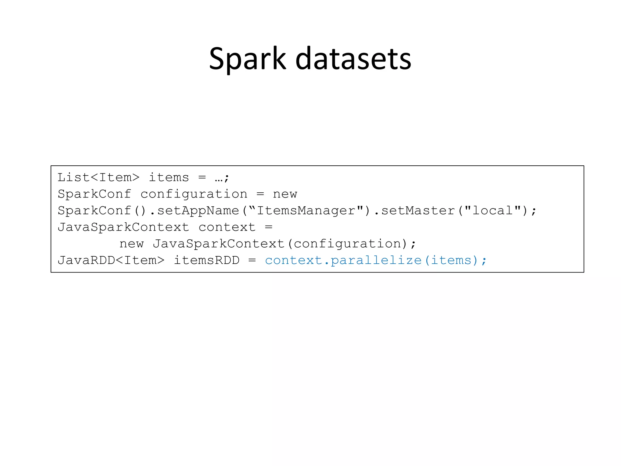 Spark datasets
List<Item> items = …;
SparkConf configuration = new
SparkConf().setAppName(“ItemsManager").setMaster("local");
JavaSparkContext context =
new JavaSparkContext(configuration);
JavaRDD<Item> itemsRDD = context.parallelize(items);
 