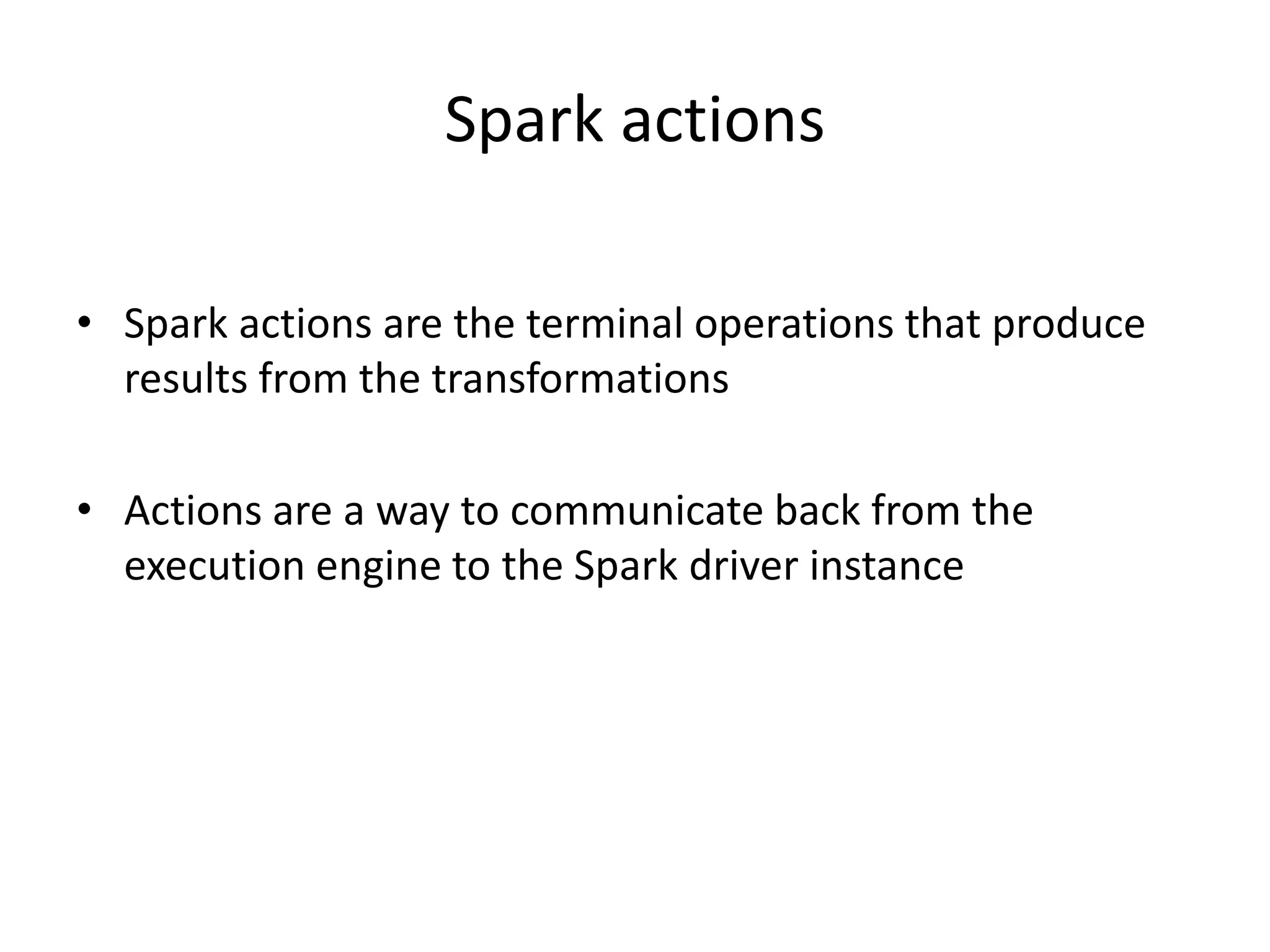 Spark actions
• Spark actions are the terminal operations that produce
results from the transformations
• Actions are a way to communicate back from the
execution engine to the Spark driver instance
 
