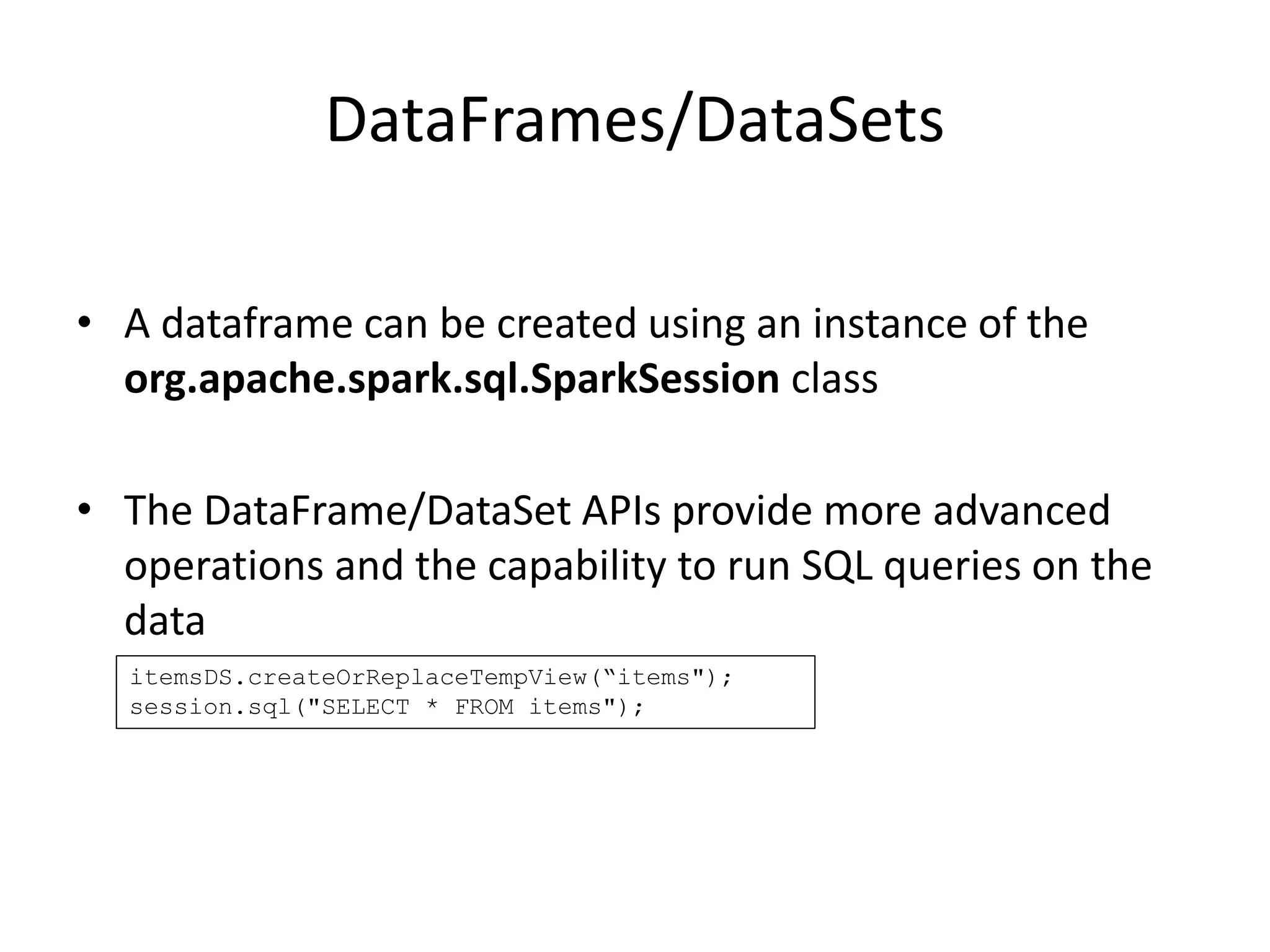 DataFrames/DataSets
• A dataframe can be created using an instance of the
org.apache.spark.sql.SparkSession class
• The DataFrame/DataSet APIs provide more advanced
operations and the capability to run SQL queries on the
data
itemsDS.createOrReplaceTempView(“items");
session.sql("SELECT * FROM items");
 