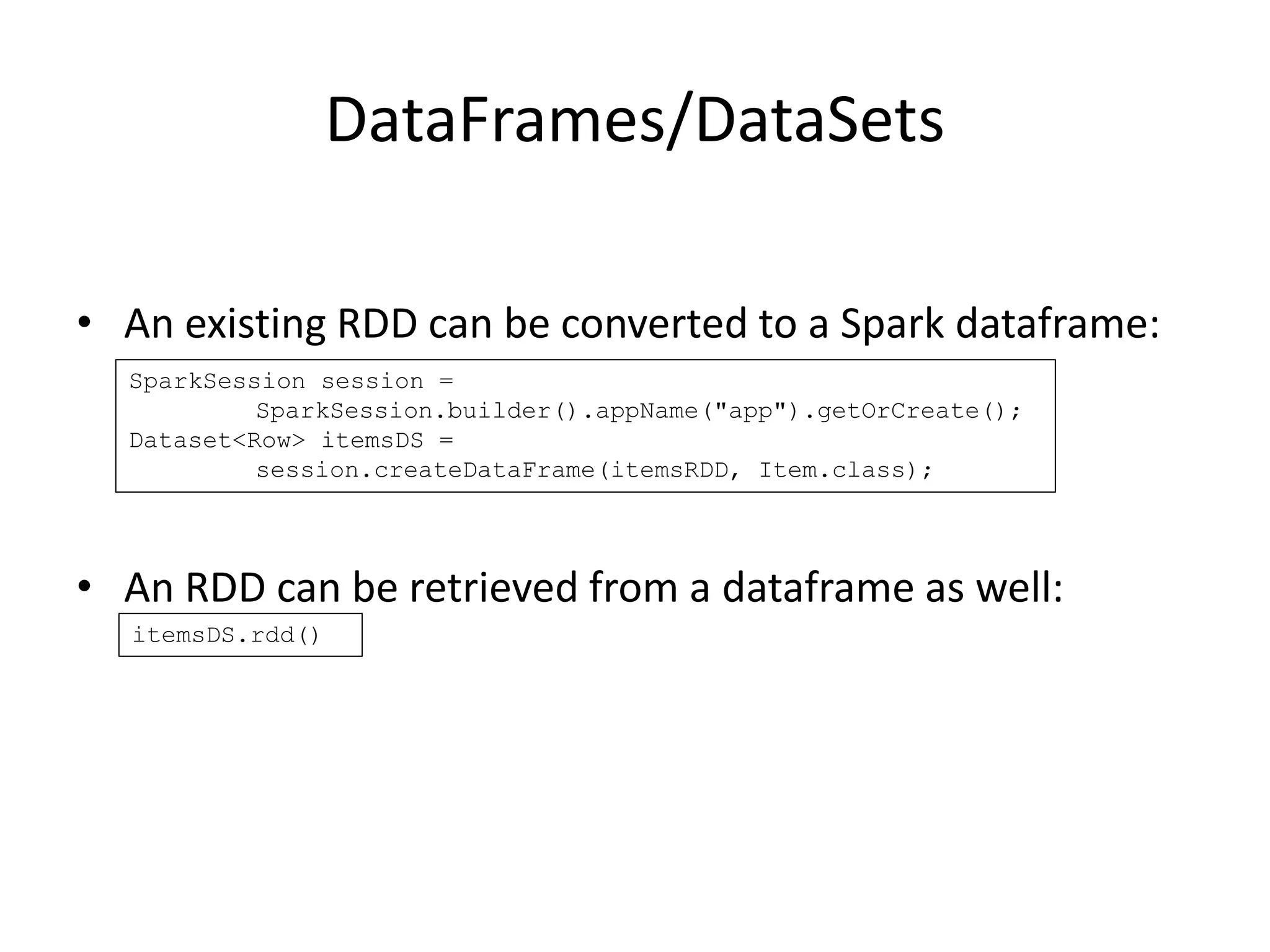 DataFrames/DataSets
• An existing RDD can be converted to a Spark dataframe:
• An RDD can be retrieved from a dataframe as well:
SparkSession session =
SparkSession.builder().appName("app").getOrCreate();
Dataset<Row> itemsDS =
session.createDataFrame(itemsRDD, Item.class);
itemsDS.rdd()
 