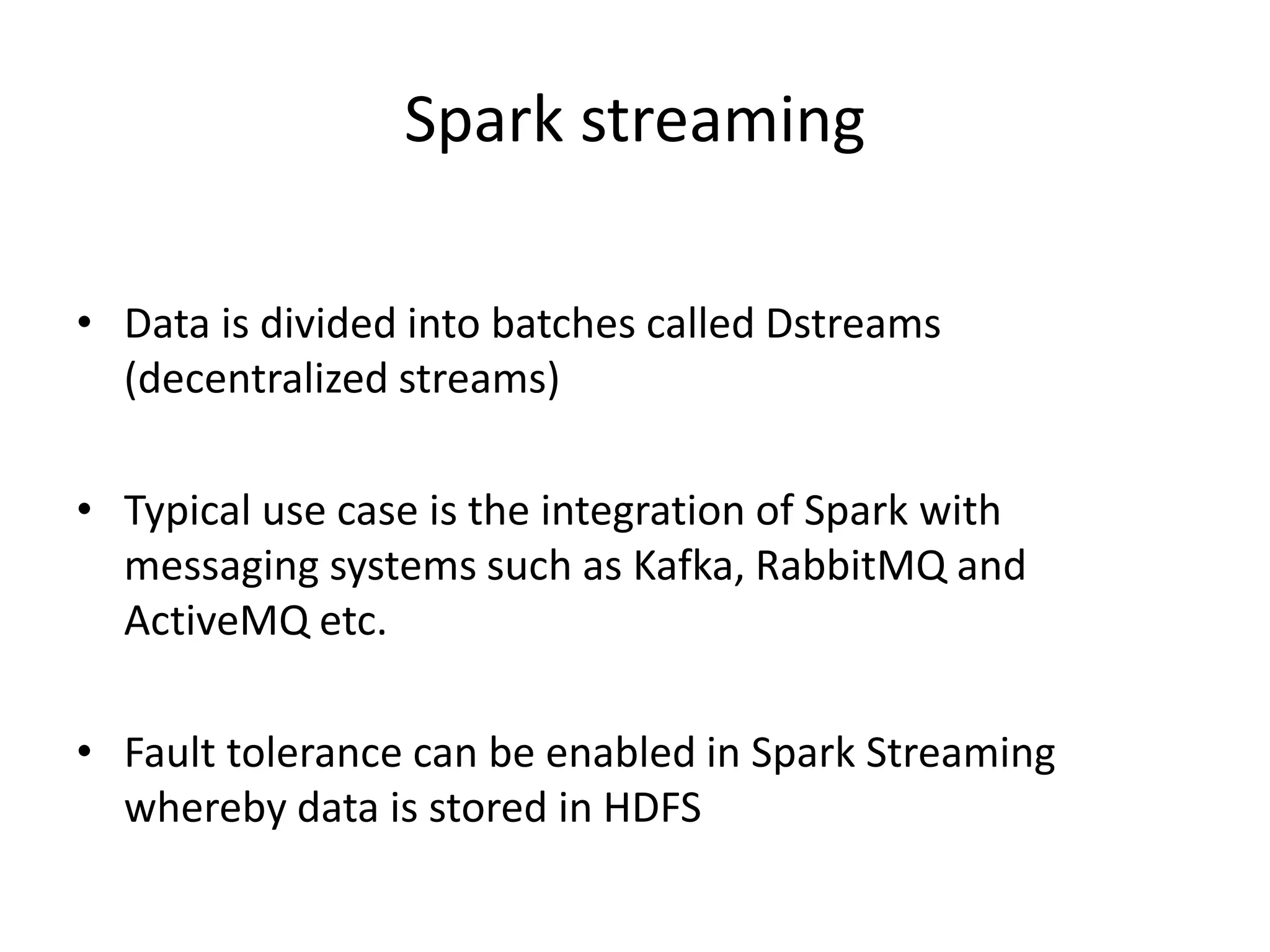 Spark streaming
• Data is divided into batches called Dstreams
(decentralized streams)
• Typical use case is the integration of Spark with
messaging systems such as Kafka, RabbitMQ and
ActiveMQ etc.
• Fault tolerance can be enabled in Spark Streaming
whereby data is stored in HDFS
 