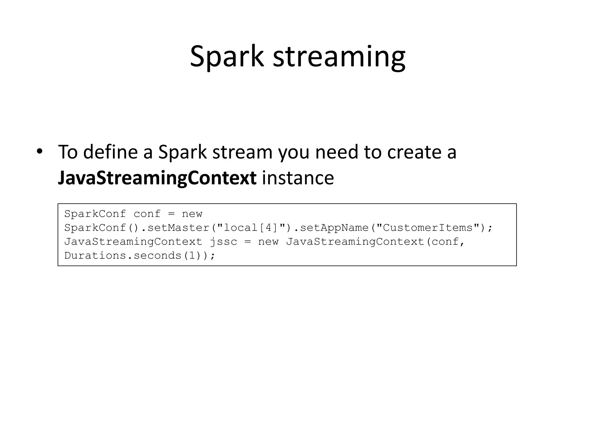 Spark streaming
• To define a Spark stream you need to create a
JavaStreamingContext instance
SparkConf conf = new
SparkConf().setMaster("local[4]").setAppName("CustomerItems");
JavaStreamingContext jssc = new JavaStreamingContext(conf,
Durations.seconds(1));
 