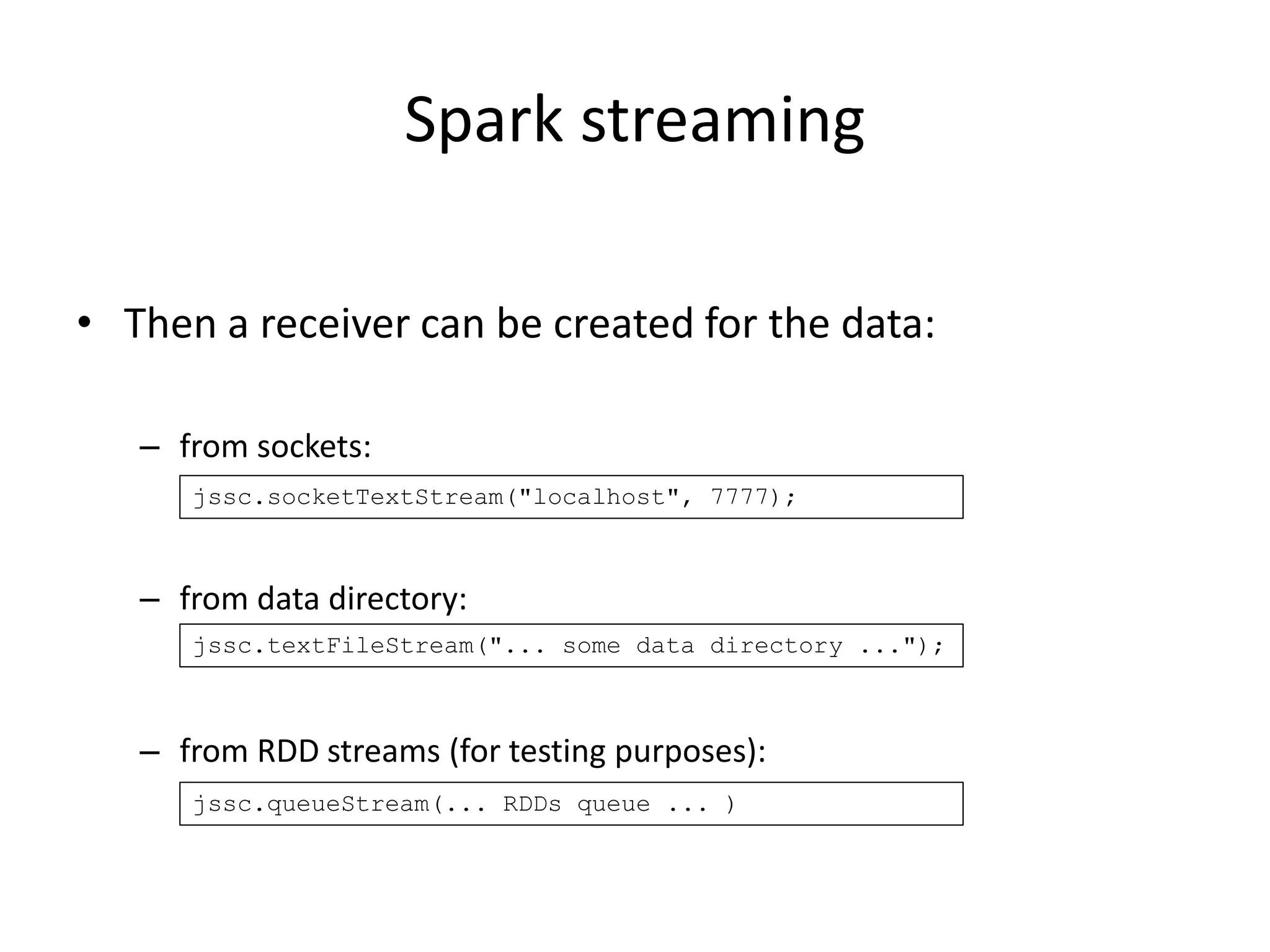 Spark streaming
• Then a receiver can be created for the data:
– from sockets:
– from data directory:
– from RDD streams (for testing purposes):
jssc.socketTextStream("localhost", 7777);
jssc.textFileStream("... some data directory ...");
jssc.queueStream(... RDDs queue ... )
 