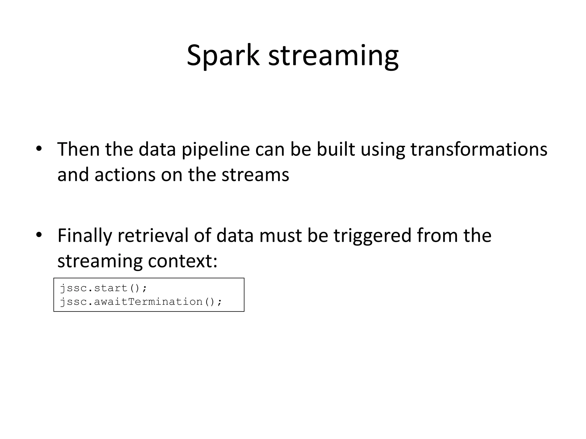 Spark streaming
• Then the data pipeline can be built using transformations
and actions on the streams
• Finally retrieval of data must be triggered from the
streaming context:
jssc.start();
jssc.awaitTermination();
 