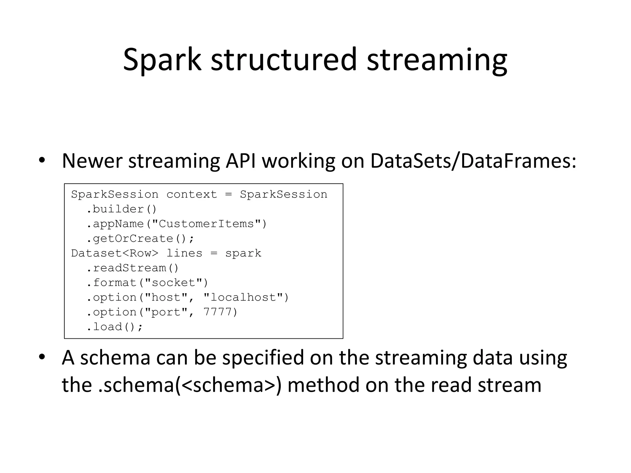 Spark structured streaming
• Newer streaming API working on DataSets/DataFrames:
• A schema can be specified on the streaming data using
the .schema(<schema>) method on the read stream
SparkSession context = SparkSession
.builder()
.appName("CustomerItems")
.getOrCreate();
Dataset<Row> lines = spark
.readStream()
.format("socket")
.option("host", "localhost")
.option("port", 7777)
.load();
 