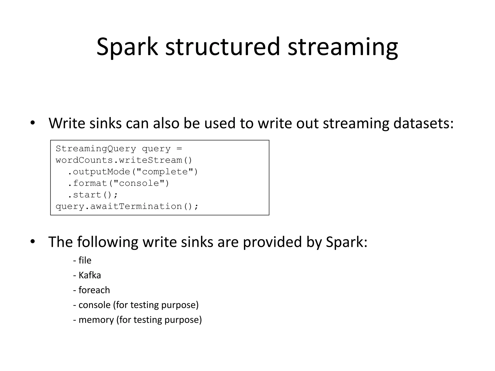 Spark structured streaming
• Write sinks can also be used to write out streaming datasets:
• The following write sinks are provided by Spark:
- file
- Kafka
- foreach
- console (for testing purpose)
- memory (for testing purpose)
StreamingQuery query =
wordCounts.writeStream()
.outputMode("complete")
.format("console")
.start();
query.awaitTermination();
 