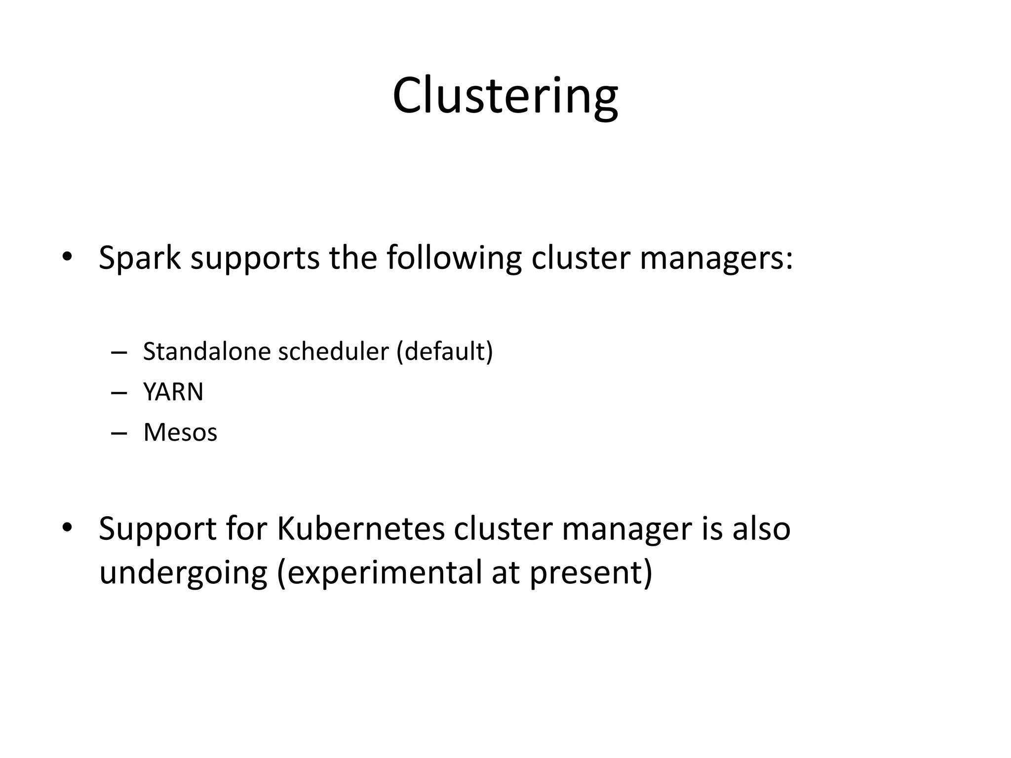 Clustering
• Spark supports the following cluster managers:
– Standalone scheduler (default)
– YARN
– Mesos
• Support for Kubernetes cluster manager is also
undergoing (experimental at present)
 