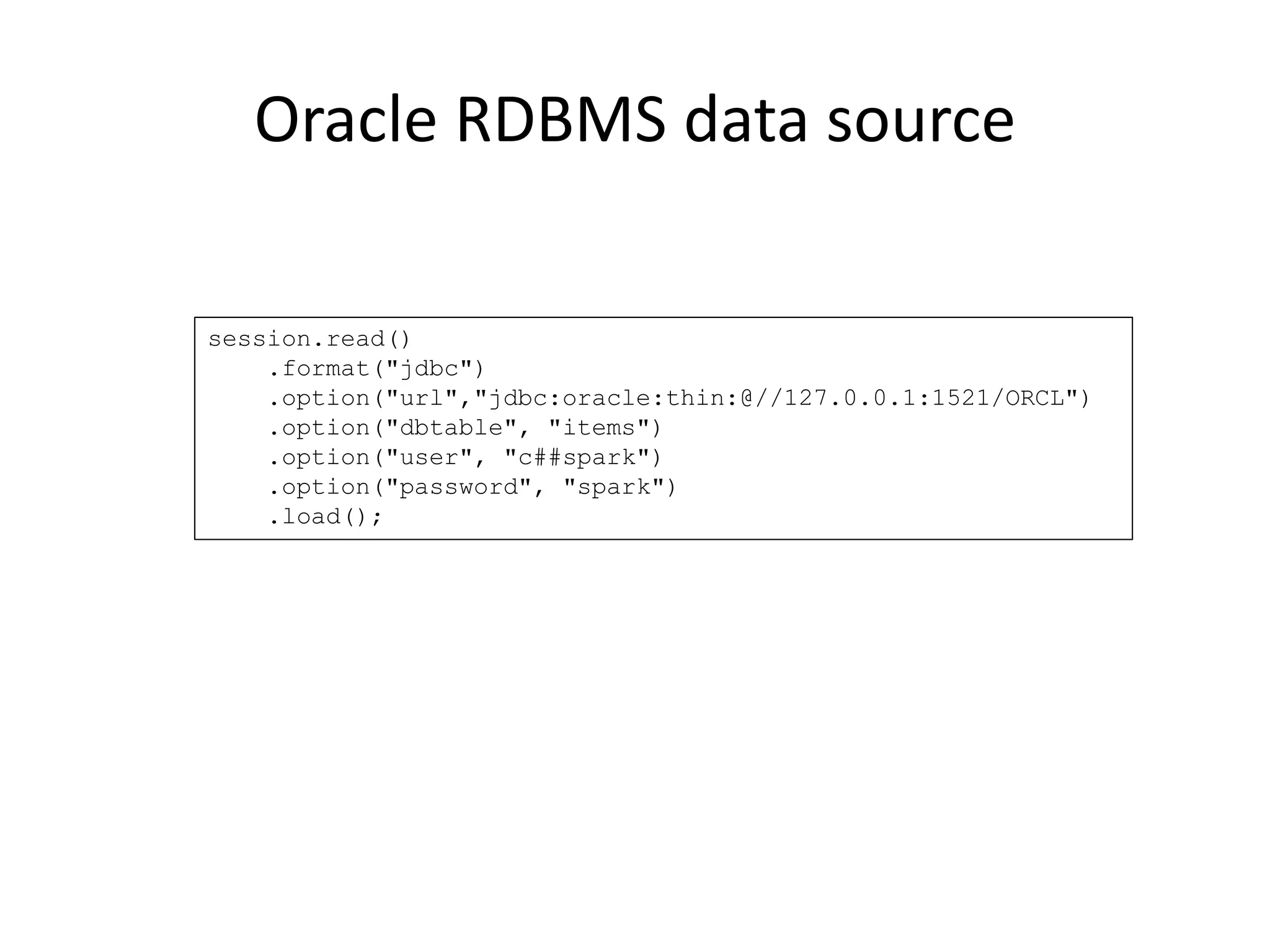 Oracle RDBMS data source
session.read()
.format("jdbc")
.option("url","jdbc:oracle:thin:@//127.0.0.1:1521/ORCL")
.option("dbtable", "items")
.option("user", "c##spark")
.option("password", "spark")
.load();
 