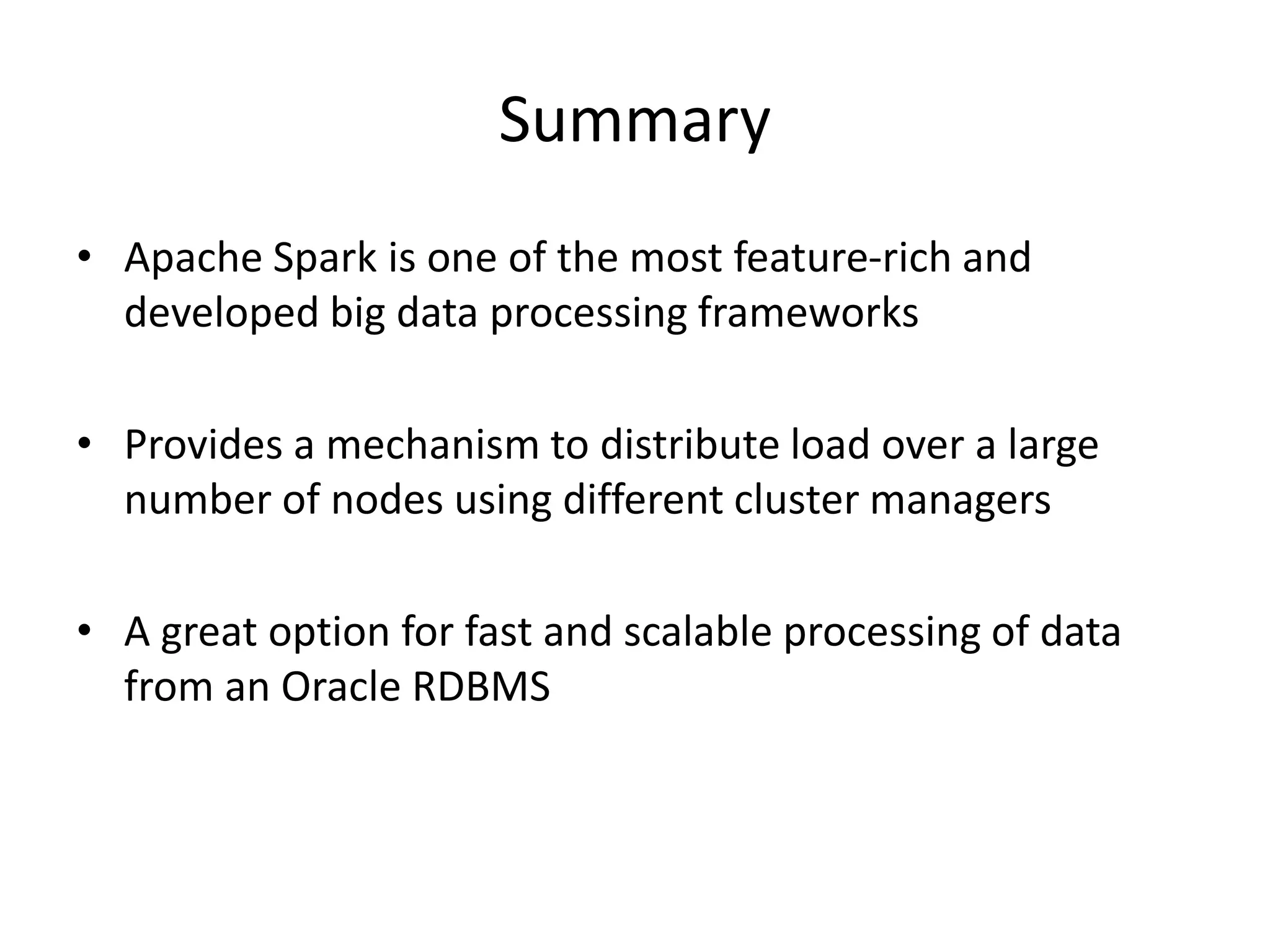 Summary
• Apache Spark is one of the most feature-rich and
developed big data processing frameworks
• Provides a mechanism to distribute load over a large
number of nodes using different cluster managers
• A great option for fast and scalable processing of data
from an Oracle RDBMS
 