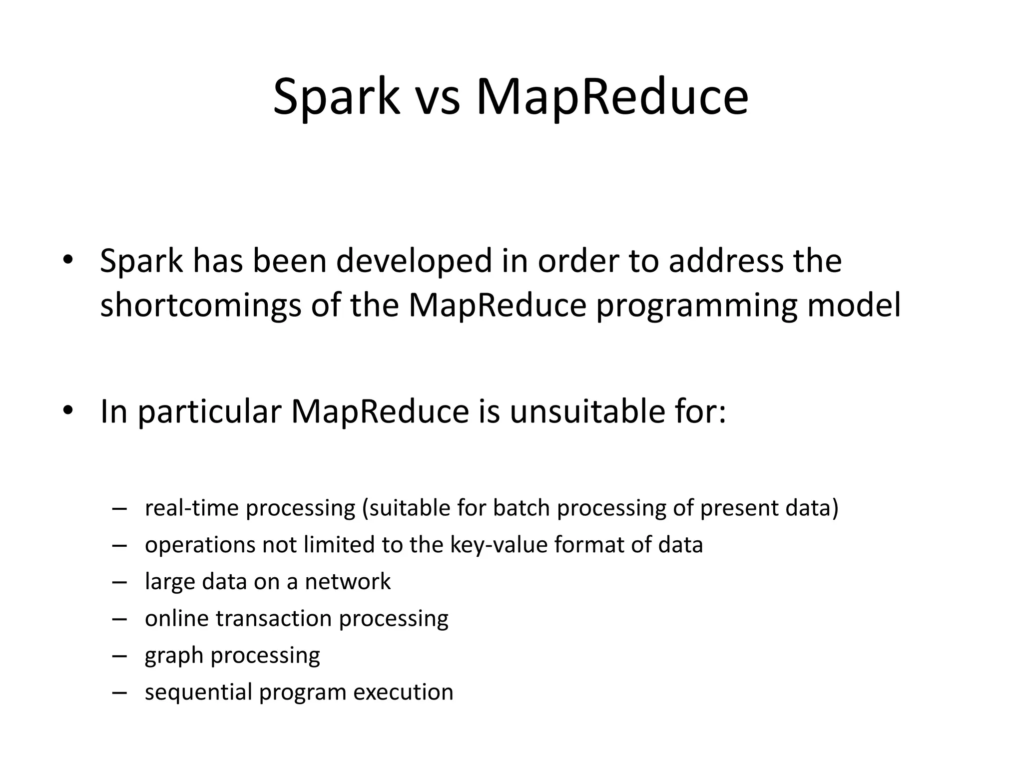 Spark vs MapReduce
• Spark has been developed in order to address the
shortcomings of the MapReduce programming model
• In particular MapReduce is unsuitable for:
– real-time processing (suitable for batch processing of present data)
– operations not limited to the key-value format of data
– large data on a network
– online transaction processing
– graph processing
– sequential program execution
 