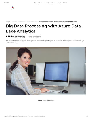 8/12/2019 Big Data Processing with Azure Data Lake Analytics - Edukite
https://edukite.org/course/big-data-processing-with-azure-data-lake-analytics/ 1/10
HOME / COURSE / PERSONAL DEVELOPMENT / BIG DATA PROCESSING WITH AZURE DATA LAKE ANALYTICS
Big Data Processing with Azure Data
Lake Analytics
( 9 REVIEWS ) 1878 STUDENTS
Azure Data Lake Analytics allow you to process big data jobs in seconds. Throughout the course, you
will learn how …

TAKE THIS COURSE
 