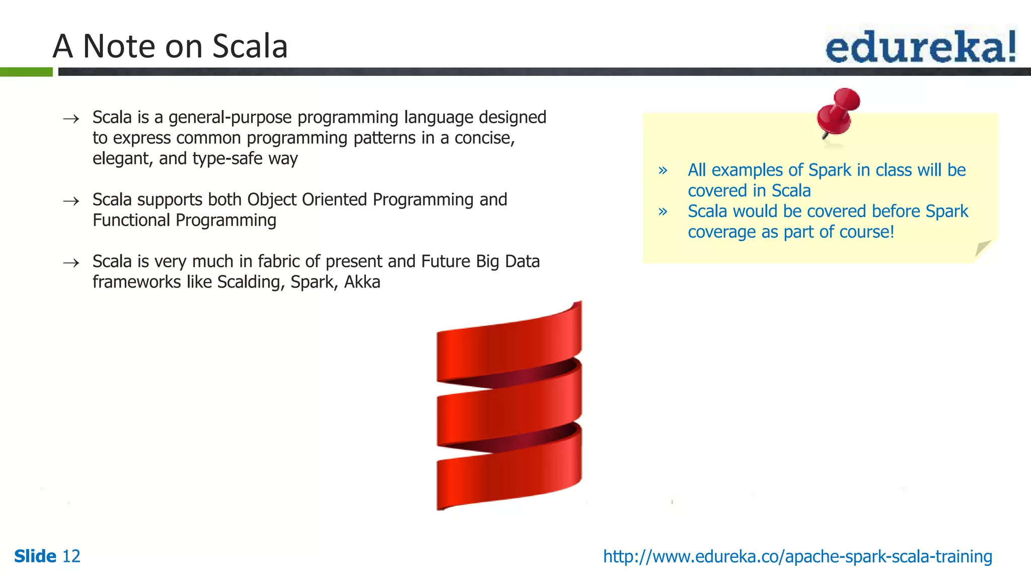 Slide 12Slide 12 http://www.edureka.co/apache-spark-scala-training A Note on Scala  Scala is a general-purpose programming language designed to express common programming patterns in a concise, elegant, and type-safe way  Scala supports both Object Oriented Programming and Functional Programming  Scala is very much in fabric of present and Future Big Data frameworks like Scalding, Spark, Akka » All examples of Spark in class will be covered in Scala » Scala would be covered before Spark coverage as part of course! 