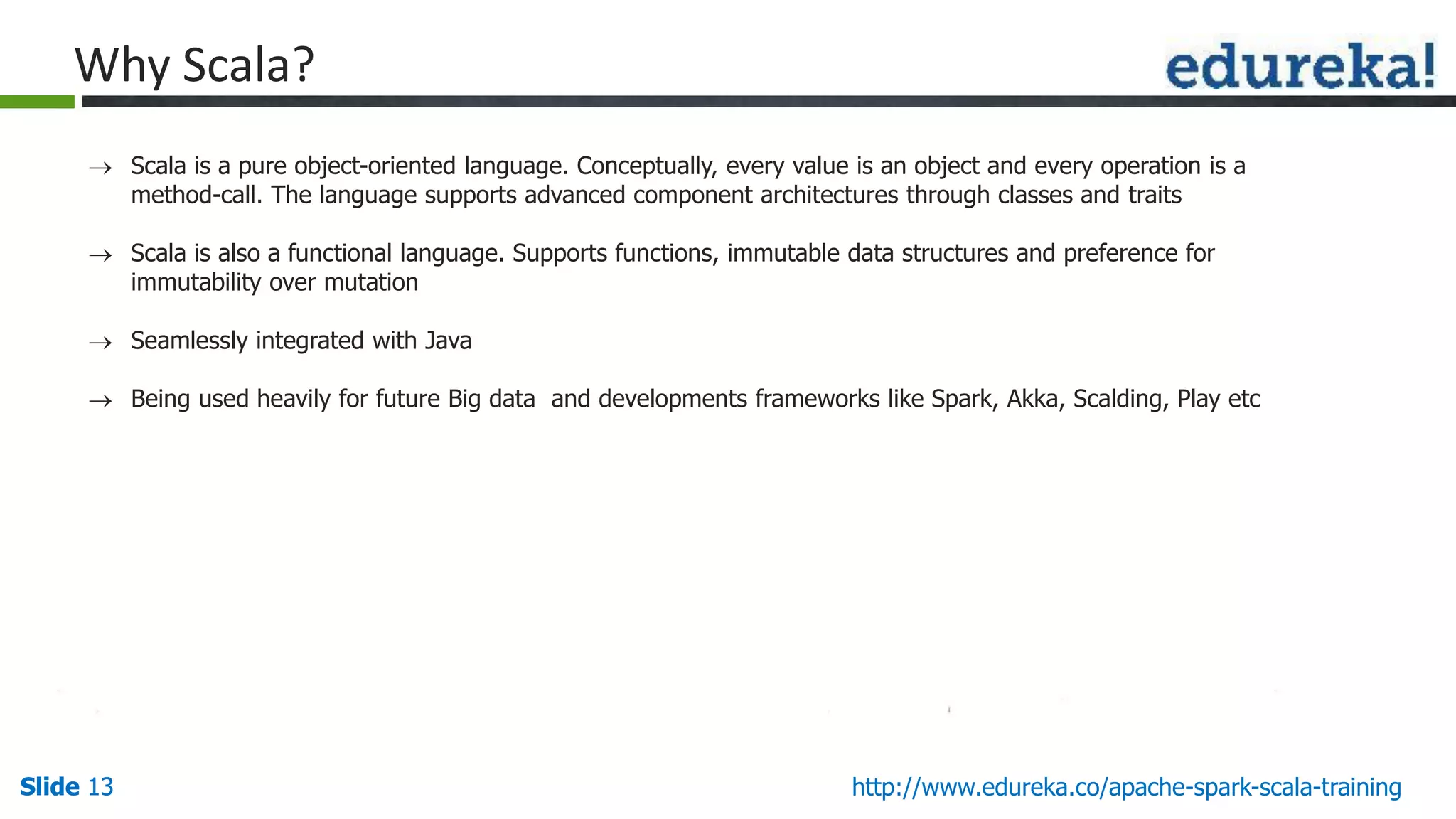 Slide 13Slide 13 http://www.edureka.co/apache-spark-scala-training Why Scala?  Scala is a pure object-oriented language. Conceptually, every value is an object and every operation is a method-call. The language supports advanced component architectures through classes and traits  Scala is also a functional language. Supports functions, immutable data structures and preference for immutability over mutation  Seamlessly integrated with Java  Being used heavily for future Big data and developments frameworks like Spark, Akka, Scalding, Play etc 