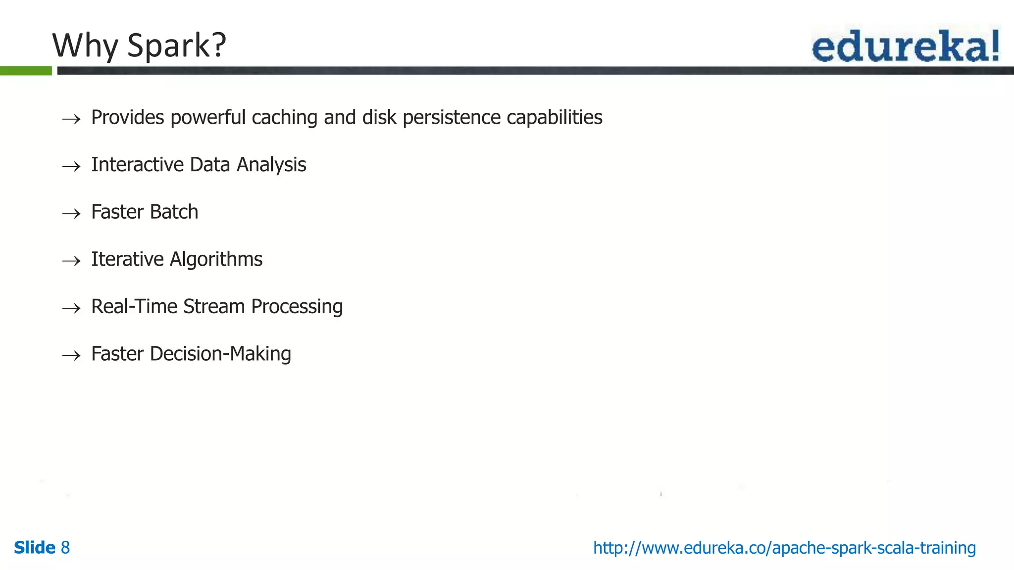 Slide 8Slide 8 http://www.edureka.co/apache-spark-scala-training Why Spark?  Provides powerful caching and disk persistence capabilities  Interactive Data Analysis  Faster Batch  Iterative Algorithms  Real-Time Stream Processing  Faster Decision-Making 