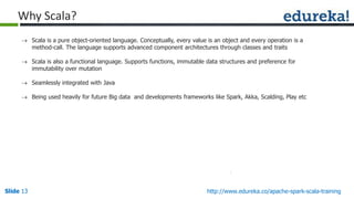 Slide 13Slide 13 http://www.edureka.co/apache-spark-scala-training
Why Scala?
 Scala is a pure object-oriented language. Conceptually, every value is an object and every operation is a
method-call. The language supports advanced component architectures through classes and traits
 Scala is also a functional language. Supports functions, immutable data structures and preference for
immutability over mutation
 Seamlessly integrated with Java
 Being used heavily for future Big data and developments frameworks like Spark, Akka, Scalding, Play etc
 