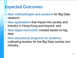 Expected Outcomes
• New methodologies and solutions for Big Data
research
• New applications that impact the society and
industry in Hong Kong and beyond, and
• New digital economies created based on big
data
• New educational programs for students;
cultivating leaders for the Big Data society and
industry.
12
 