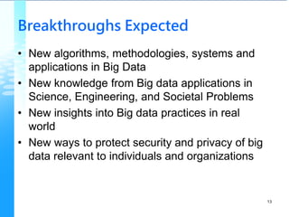 Breakthroughs Expected
• New algorithms, methodologies, systems and
applications in Big Data
• New knowledge from Big data applications in
Science, Engineering, and Societal Problems
• New insights into Big data practices in real
world
• New ways to protect security and privacy of big
data relevant to individuals and organizations
13
 