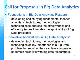 Call for Proposals in Big Data Analytics
• Foundations in Big Data Analytics Research:
– developing and studying fundamental theories,
algorithms, techniques, methodologies,
technologies to address the effectiveness and
efficiency issues to enable the applicability of Big
Data problems;
• Innovative Applications in Big Data Analytics:
– developing techniques, methodologies and
technologies of key importance to a Big Data
problem that requires the seamless cooperation
of domain scientists with big data researchers.
14
 