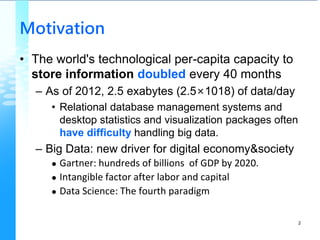 Motivation
• The world's technological per-capita capacity to
store information doubled every 40 months
– As of 2012, 2.5 exabytes (2.5×1018) of data/day
• Relational database management systems and
desktop statistics and visualization packages often
have difficulty handling big data.
– Big Data: new driver for digital economy&society
 Gartner: hundreds of billions of GDP by 2020.
 Intangible factor after labor and capital
 Data Science: The fourth paradigm
2
 