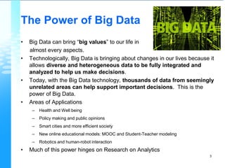 The Power of Big Data
• Big Data can bring “big values” to our life in
almost every aspects.
• Technologically, Big Data is bringing about changes in our lives because it
allows diverse and heterogeneous data to be fully integrated and
analyzed to help us make decisions.
• Today, with the Big Data technology, thousands of data from seemingly
unrelated areas can help support important decisions. This is the
power of Big Data.
• Areas of Applications
– Health and Well being
– Policy making and public opinions
– Smart cities and more efficient society
– New online educational models: MOOC and Student-Teacher modeling
– Robotics and human-robot interaction
• Much of this power hinges on Research on Analytics
3
 