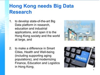 Hong Kong needs Big Data
Research
1. to develop state-of-the-art Big
Data platform in research,
education and industrial
applications, and open it to the
Hong Kong society and the world
at large, and
2. to make a difference in Smart
Cities, Health and Well-being
(including supporting aging
populations), and modernizing
Finance, Education and Logistics
in Hong Kong.
4
 