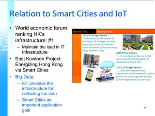 Relation to Smart Cities and IoT
• World economic forum
ranking HK’s
infrastructure: #1
– Maintain the lead in IT
Infrastructure
• East Kowloon Project:
Energizing Hong Kong
via Smart Cities
• Big Data:
– IoT provides the
infrastructure for
collecting the data
– Smart Cities as
important application
goal
6
 