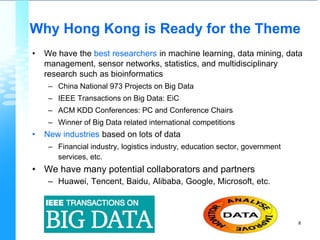 Why Hong Kong is Ready for the Theme
• We have the best researchers in machine learning, data mining, data
management, sensor networks, statistics, and multidisciplinary
research such as bioinformatics
– China National 973 Projects on Big Data
– IEEE Transactions on Big Data: EiC
– ACM KDD Conferences: PC and Conference Chairs
– Winner of Big Data related international competitions
• New industries based on lots of data
– Financial industry, logistics industry, education sector, government
services, etc.
• We have many potential collaborators and partners
– Huawei, Tencent, Baidu, Alibaba, Google, Microsoft, etc.
8
 