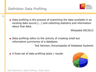 Definition Data Profiling
■ Data profiling is the process of examining the data available in an
existing data source [...] and collecting statistics and information
about that data.
Wikipedia 09/2013
■ Data profiling refers to the activity of creating small but
informative summaries of a database.
Ted Johnson, Encyclopedia of Database Systems
■ A fixed set of data profiling tasks / results
Felix Naumann | Data Profiling | CUSO 2014
12
 