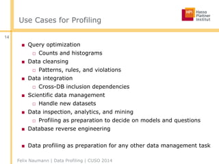 Use Cases for Profiling
■ Query optimization
□ Counts and histograms
■ Data cleansing
□ Patterns, rules, and violations
■ Data integration
□ Cross-DB inclusion dependencies
■ Scientific data management
□ Handle new datasets
■ Data inspection, analytics, and mining
□ Profiling as preparation to decide on models and questions
■ Database reverse engineering
■ Data profiling as preparation for any other data management task
Felix Naumann | Data Profiling | CUSO 2014
14
 