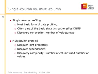 Single-column vs. multi-column
■ Single column profiling
□ Most basic form of data profiling
□ Often part of the basic statistics gathered by DBMS
□ Discovery complexity: Number of values/rows
■ Multicolumn profiling
□ Discover joint properties
□ Discover dependencies
□ Discovery complexity: Number of columns and number of
values
Felix Naumann | Data Profiling | CUSO 2014
16
 