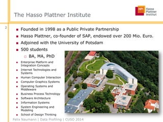 The Hasso Plattner Institute
■ Founded in 1998 as a Public Private Partnership
■ Hasso Plattner, co-founder of SAP, endowed over 200 Mio. Euro.
■ Adjoined with the University of Potsdam
■ 500 students
□ BA, MA, PhD
2
■ Enterprise Platform and
Integration Concepts
■ Internet Technologies and
Systems
■ Human Computer Interaction
■ Computer Graphics Systems
■ Operating Systems and
Middleware
■ Business Process Technology
■ Software Architecture
■ Information Systems
■ System Engineering and
Modeling
■ School of Design Thinking
Felix Naumann | Data Profiling | CUSO 2014
 