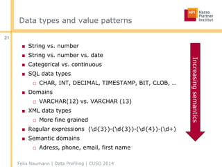 Data types and value patterns
■ String vs. number
■ String vs. number vs. date
■ Categorical vs. continuous
■ SQL data types
□ CHAR, INT, DECIMAL, TIMESTAMP, BIT, CLOB, …
■ Domains
□ VARCHAR(12) vs. VARCHAR (13)
■ XML data types
□ More fine grained
■ Regular expressions (d{3})-(d{3})-(d{4})-(d+)
■ Semantic domains
□ Adress, phone, email, first name
Felix Naumann | Data Profiling | CUSO 2014
21
Increasingsemantics
 