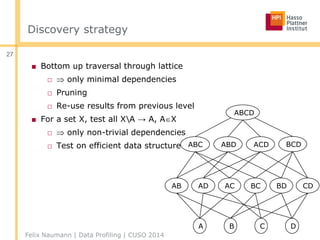 Discovery strategy
■ Bottom up traversal through lattice
□  only minimal dependencies
□ Pruning
□ Re-use results from previous level
■ For a set X, test all XA → A, AX
□  only non-trivial dependencies
□ Test on efficient data structure
Felix Naumann | Data Profiling | CUSO 2014
27
A B C D
AB ACAD BC BD CD
ABC ABD ACD BCD
ABCD
 