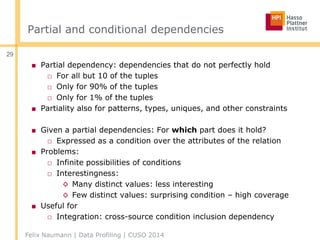 Partial and conditional dependencies
■ Partial dependency: dependencies that do not perfectly hold
□ For all but 10 of the tuples
□ Only for 90% of the tuples
□ Only for 1% of the tuples
■ Partiality also for patterns, types, uniques, and other constraints
■ Given a partial dependencies: For which part does it hold?
□ Expressed as a condition over the attributes of the relation
■ Problems:
□ Infinite possibilities of conditions
□ Interestingness:
◊ Many distinct values: less interesting
◊ Few distinct values: surprising condition – high coverage
■ Useful for
□ Integration: cross-source condition inclusion dependency
Felix Naumann | Data Profiling | CUSO 2014
29
 