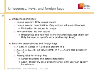 Uniqueness, keys, and foreign keys
■ Uniqueness and keys
□ Unique column: Only unique values
□ Unique column combination: Only unique value combinations
◊ Minimality: No subset is unique
□ Key candidate: No null values
◊ Uniqueness and non-null in one instance does not imply key:
Only human can specify keys (and foreign keys)
■ Inclusion dependencies and foreign keys
□ A  B: All values in A are also present in B
□ A1,…,Ai  B1,…,Bi: All value comb. in A1,…,Ai are also present in
B1,…,Bi
□ Prerequisite for foreign key
◊ Across relations and across databases
◊ Again: Discovery on a given instance, only user can specify
for schema
Felix Naumann | Data Profiling | CUSO 2014
31
 