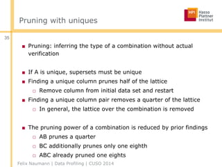 Pruning with uniques
■ Pruning: inferring the type of a combination without actual
verification
■ If A is unique, supersets must be unique
■ Finding a unique column prunes half of the lattice
□ Remove column from initial data set and restart
■ Finding a unique column pair removes a quarter of the lattice
□ In general, the lattice over the combination is removed
■ The pruning power of a combination is reduced by prior findings
□ AB prunes a quarter
□ BC additionally prunes only one eighth
□ ABC already pruned one eights
Felix Naumann | Data Profiling | CUSO 2014
35
 