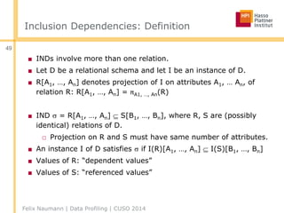 Inclusion Dependencies: Definition
■ INDs involve more than one relation.
■ Let D be a relational schema and let I be an instance of D.
■ R[A1, …, An] denotes projection of I on attributes A1, … An, of
relation R: R[A1, …, An] = πA1, …, An(R)
■ IND  = R[A1, …, An]  S[B1, …, Bn], where R, S are (possibly
identical) relations of D.
□ Projection on R and S must have same number of attributes.
■ An instance I of D satisfies  if I(R)[A1, …, An]  I(S)[B1, …, Bn]
■ Values of R: “dependent values”
■ Values of S: “referenced values”
Felix Naumann | Data Profiling | CUSO 2014
49
 
