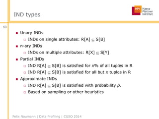 IND types
■ Unary INDs
□ INDs on single attributes: R[A]  S[B]
■ n-ary INDs
□ INDs on multiple attributes: R[X]  S[Y]
■ Partial INDs
□ IND R[A]  S[B] is satisfied for x% of all tuples in R
□ IND R[A]  S[B] is satisfied for all but x tuples in R
■ Approximate INDs
□ IND R[A]  S[B] is satisfied with probability p.
□ Based on sampling or other heuristics
Felix Naumann | Data Profiling | CUSO 2014
50
 