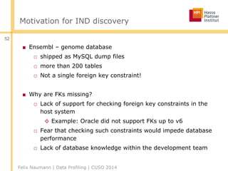 Motivation for IND discovery
■ Ensembl – genome database
□ shipped as MySQL dump files
□ more than 200 tables
□ Not a single foreign key constraint!
■ Why are FKs missing?
□ Lack of support for checking foreign key constraints in the
host system
◊ Example: Oracle did not support FKs up to v6
□ Fear that checking such constraints would impede database
performance
□ Lack of database knowledge within the development team
Felix Naumann | Data Profiling | CUSO 2014
52
 
