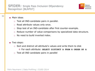 Felix Naumann | Data Profiling | CUSO 2014
53
SPIDER: Single Pass Inclusion DEpendency
Recognition [BLNT07]
■ Main ideas
□ Test all IND-candidate pairs in parallel.
□ Read attribute values only once.
□ Stop test of an IND-candidate after first counter-example.
□ Reduce number of value comparisons by specialized data structure.
□ No need to build inverted index.
■ Two steps:
□ Sort and distinct all attribute‘s values and write them to disk
◊ For each attribute: SELECT DISTINCT A FROM R ORDER BY A
□ Test all IND candidate pairs in parallel
 