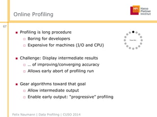 Online Profiling
■ Profiling is long procedure
□ Boring for developers
□ Expensive for machines (I/O and CPU)
■ Challenge: Display intermediate results
□ … of improving/converging accuracy
□ Allows early abort of profiling run
■ Gear algorithms toward that goal
□ Allow intermediate output
□ Enable early output: “progressive” profiling
Felix Naumann | Data Profiling | CUSO 2014
67
 