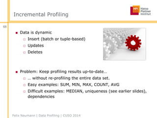 Incremental Profiling
■ Data is dynamic
□ Insert (batch or tuple-based)
□ Updates
□ Deletes
■ Problem: Keep profiling results up-to-date…
□ … without re-profiling the entire data set.
□ Easy examples: SUM, MIN, MAX, COUNT, AVG
□ Difficult examples: MEDIAN, uniqueness (see earlier slides),
dependencies
Felix Naumann | Data Profiling | CUSO 2014
68
 